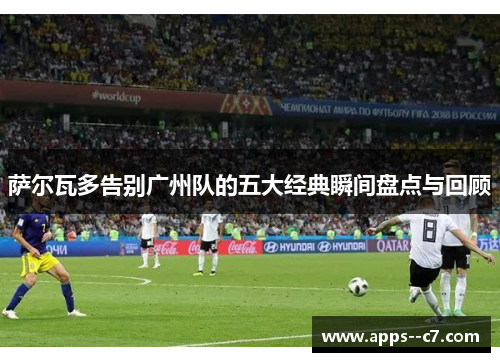萨尔瓦多告别广州队的五大经典瞬间盘点与回顾