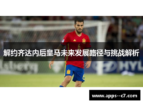 解约齐达内后皇马未来发展路径与挑战解析 解约齐达内后皇马未来发展路径与挑战解析