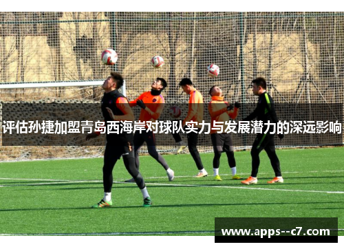 评估孙捷加盟青岛西海岸对球队实力与发展潜力的深远影响