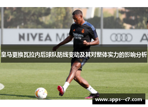 皇马更换瓦拉内后球队防线变动及其对整体实力的影响分析
