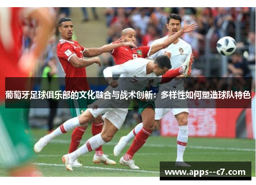 葡萄牙足球俱乐部的文化融合与战术创新:多样性如何塑造球队特色 葡萄牙足球俱乐部的文化融合与战术创新:多样性如何塑造球队特色