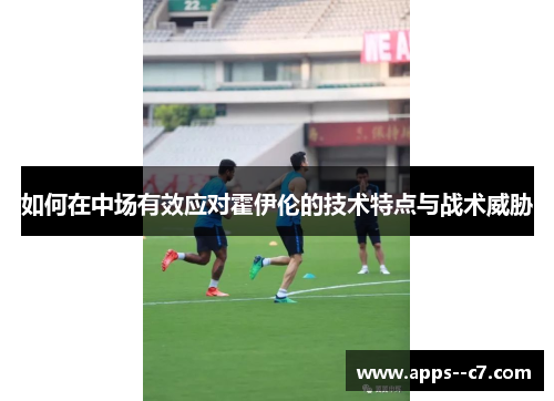 如何在中场有效应对霍伊伦的技术特点与战术威胁 如何在中场有效应对霍伊伦的技术特点与战术威胁