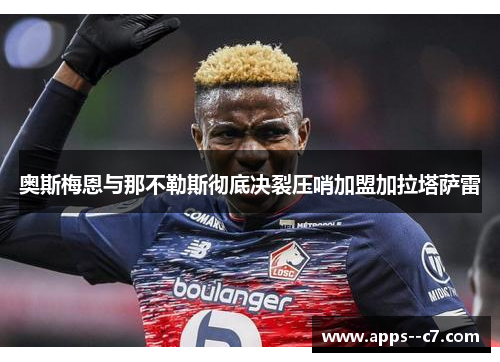 奥斯梅恩与那不勒斯彻底决裂压哨加盟加拉塔萨雷 奥斯梅恩与那不勒斯彻底决裂压哨加盟加拉塔萨雷