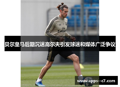 贝尔皇马后期沉迷高尔夫引发球迷和媒体广泛争议