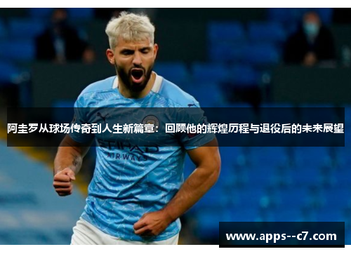 阿圭罗从球场传奇到人生新篇章：回顾他的辉煌历程与退役后的未来展望