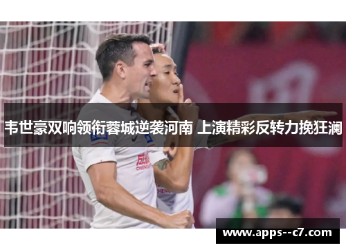 韦世豪双响领衔蓉城逆袭河南 上演精彩反转力挽狂澜
