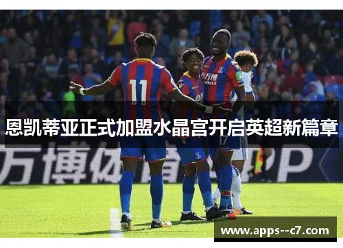 恩凯蒂亚正式加盟水晶宫开启英超新篇章