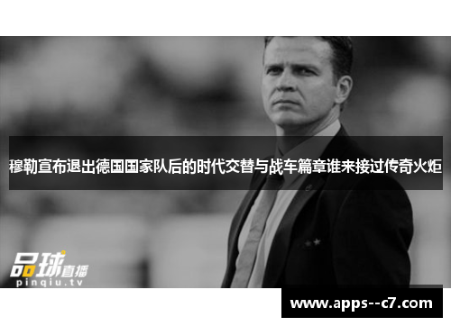 穆勒宣布退出德国国家队后的时代交替与战车篇章谁来接过传奇火炬 穆勒宣布退出德国国家队后的时代交替与战车篇章谁来接过传奇火炬